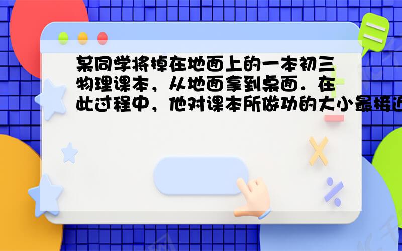 某同学将掉在地面上的一本初三物理课本，从地面拿到桌面．在此过程中，他对课本所做功的大小最接近（　　）