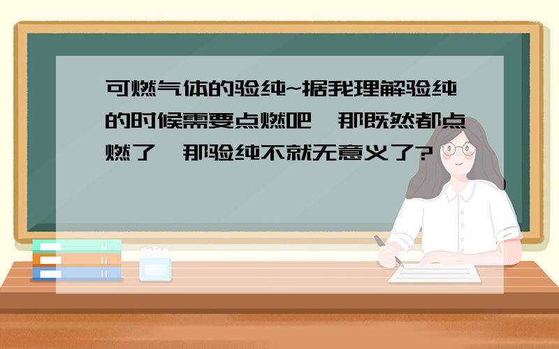 可燃气体的验纯~据我理解验纯的时候需要点燃吧,那既然都点燃了,那验纯不就无意义了?