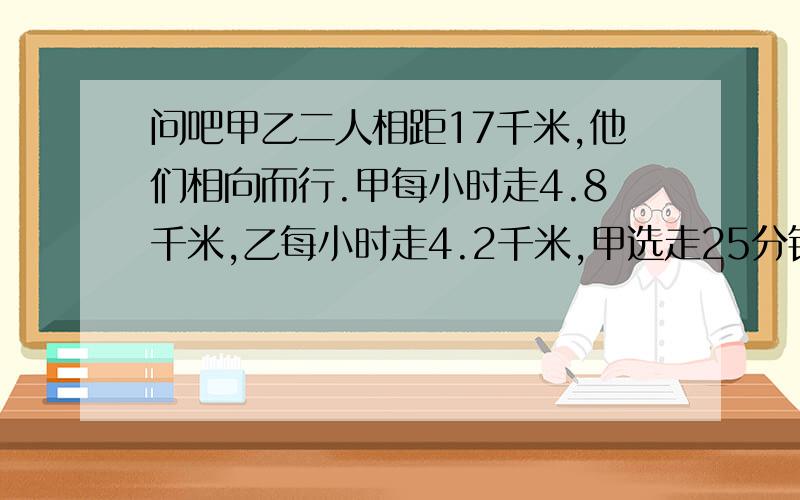 问吧甲乙二人相距17千米,他们相向而行.甲每小时走4.8千米,乙每小时走4.2千米,甲选走25分钟后乙才出发