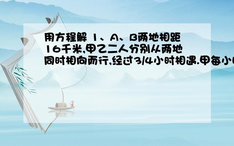 用方程解 1、A、B两地相距16千米,甲乙二人分别从两地同时相向而行,经过3/4小时相遇.甲每小时行7千米,