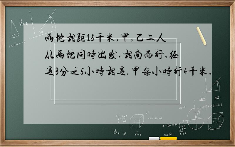 两地相距15千米,甲,乙二人从两地同时出发,相向而行,经过3分之5小时相遇.甲每小时行4千米,