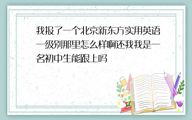 我报了一个北京新东方实用英语一级别那里怎么样啊还我我是一名初中生能跟上吗