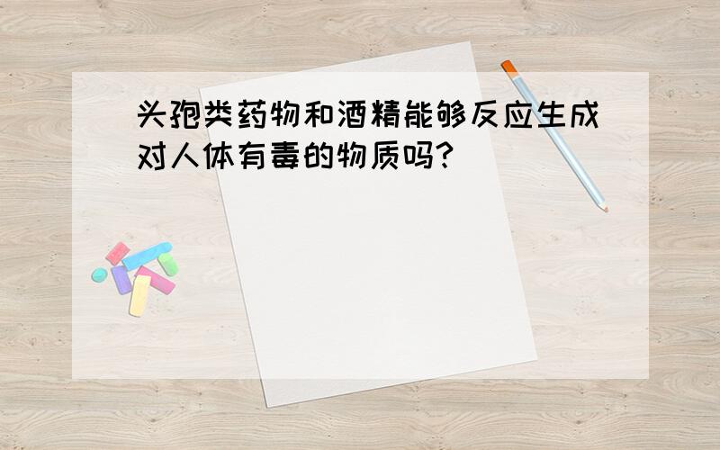 头孢类药物和酒精能够反应生成对人体有毒的物质吗?