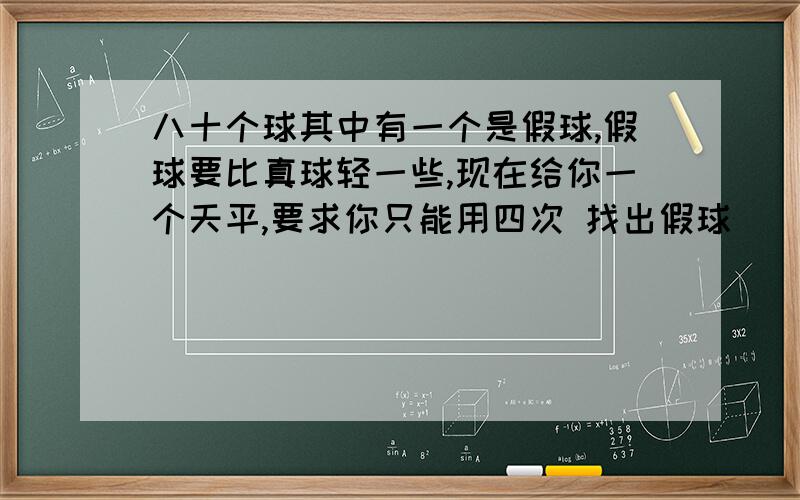 八十个球其中有一个是假球,假球要比真球轻一些,现在给你一个天平,要求你只能用四次 找出假球