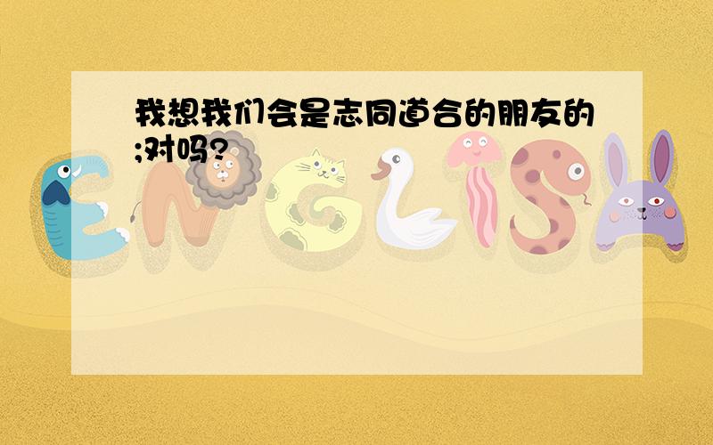 我想我们会是志同道合的朋友的;对吗?