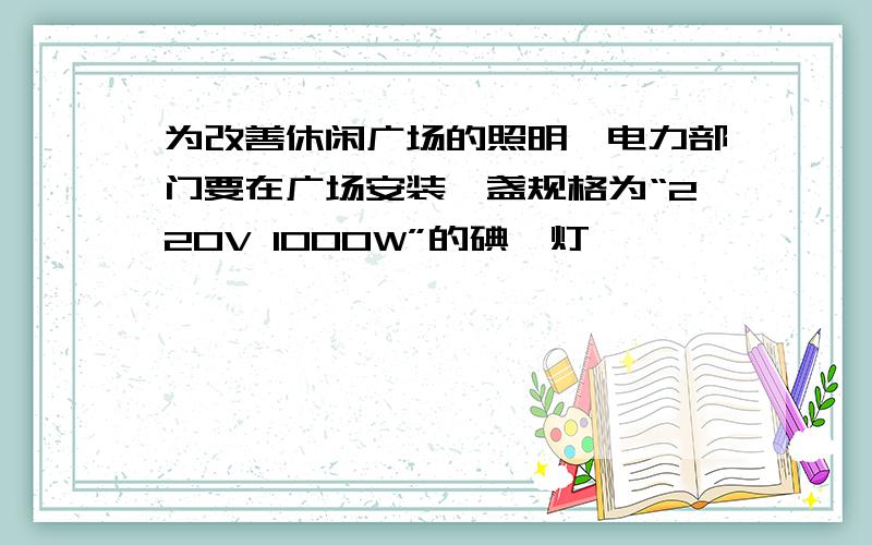 为改善休闲广场的照明,电力部门要在广场安装一盏规格为“220V 1000W”的碘钨灯