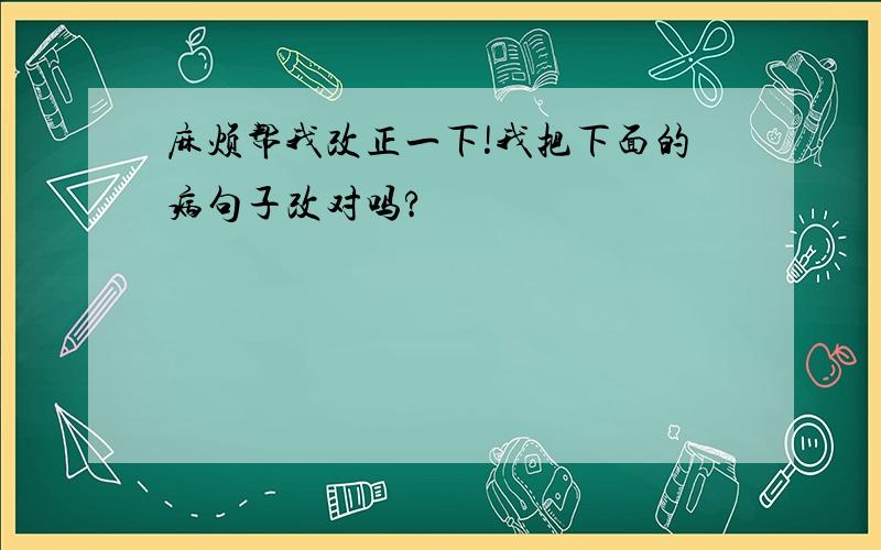 麻烦帮我改正一下!我把下面的病句子改对吗?