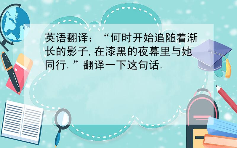 英语翻译：“何时开始追随着渐长的影子,在漆黑的夜幕里与她同行.”翻译一下这句话.