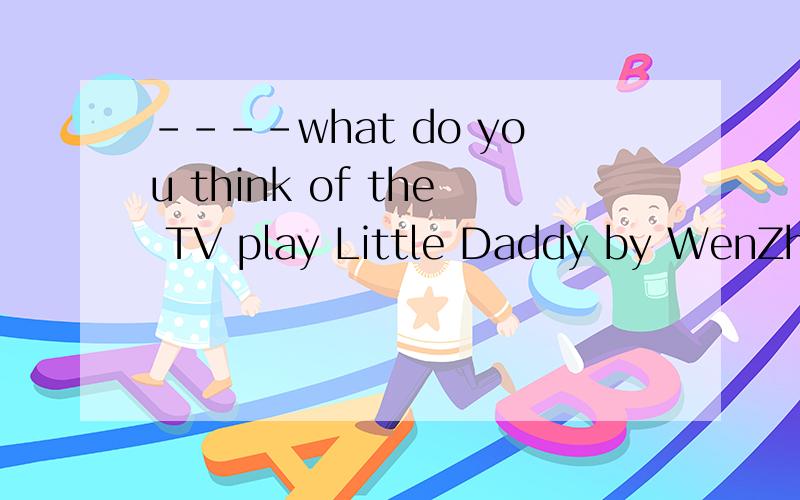 ----what do you think of the TV play Little Daddy by WenZhan