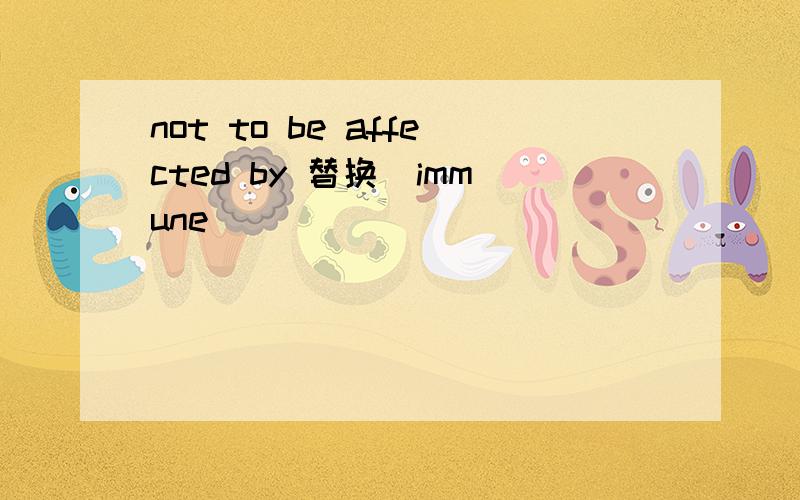 not to be affected by 替换(immune)