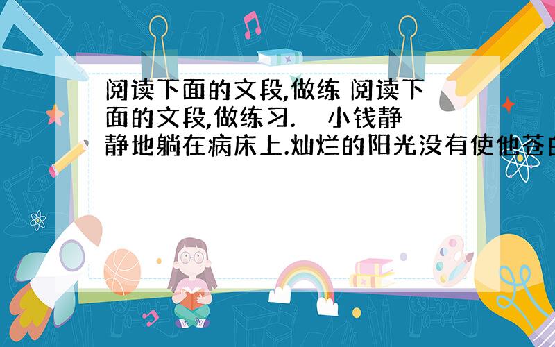 阅读下面的文段,做练 阅读下面的文段,做练习.　　小钱静静地躺在病床上.灿烂的阳光没有使他苍白的脸红润起来.这个刚满18