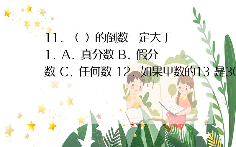 11. （ ）的倒数一定大于1. A．真分数 B. 假分数 C. 任何数 12. 如果甲数的13 是30,那么甲数的16