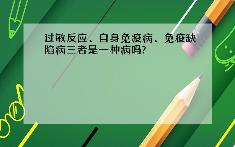 过敏反应、自身免疫病、免疫缺陷病三者是一种病吗?