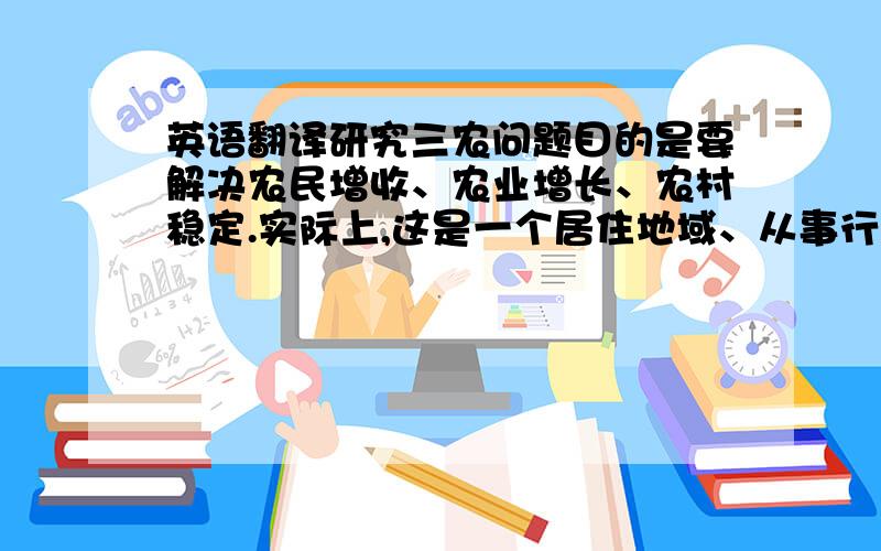 英语翻译研究三农问题目的是要解决农民增收、农业增长、农村稳定.实际上,这是一个居住地域、从事行业和主体身份三位一体的问题