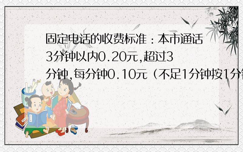 固定电话的收费标准：本市通话3分钟以内0.20元,超过3分钟,每分钟0.10元（不足1分钟按1分钟计算）%D%A小明说：