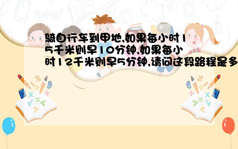 骑自行车到甲地,如果每小时15千米则早10分钟,如果每小时12千米则早5分钟,请问这段路程是多少千米?