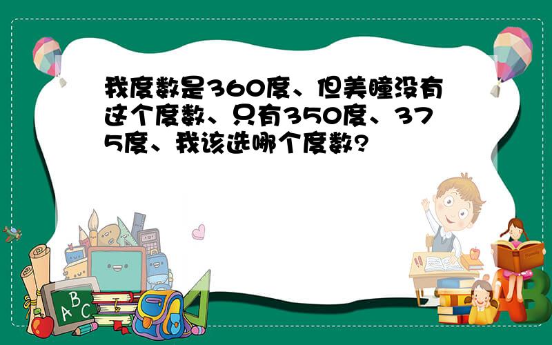 我度数是360度、但美瞳没有这个度数、只有350度、375度、我该选哪个度数?