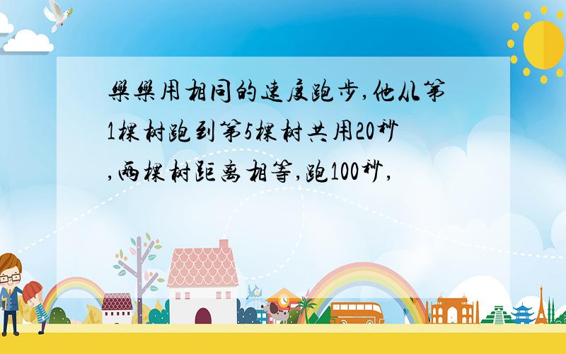 乐乐用相同的速度跑步,他从第1棵树跑到第5棵树共用20秒,两棵树距离相等,跑100秒,