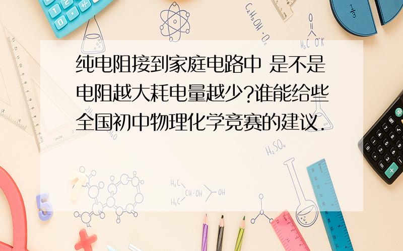 纯电阻接到家庭电路中 是不是电阻越大耗电量越少?谁能给些全国初中物理化学竞赛的建议.