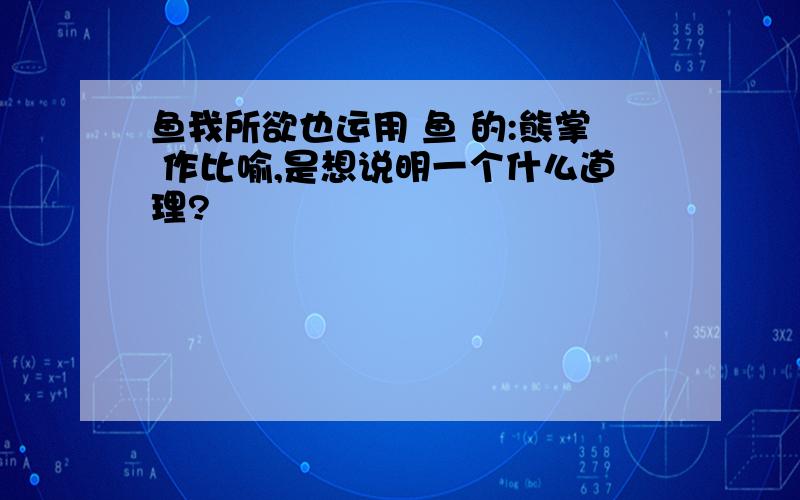 鱼我所欲也运用 鱼 的:熊掌 作比喻,是想说明一个什么道理?