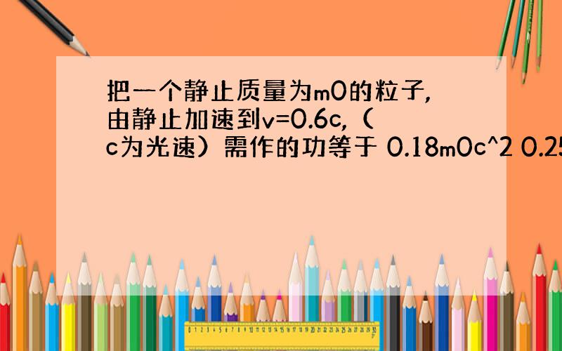 把一个静止质量为m0的粒子,由静止加速到v=0.6c,（c为光速）需作的功等于 0.18m0c^2 0.25m0^2 0