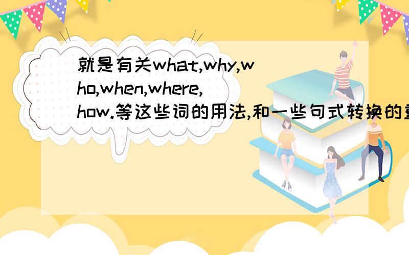 就是有关what,why,who,when,where,how.等这些词的用法,和一些句式转换的重点,快期末了,