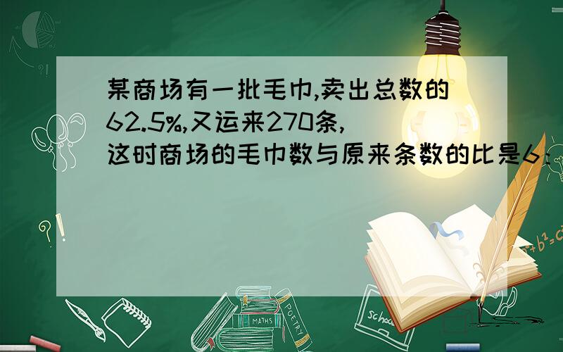 某商场有一批毛巾,卖出总数的62.5%,又运来270条,这时商场的毛巾数与原来条数的比是6：7.