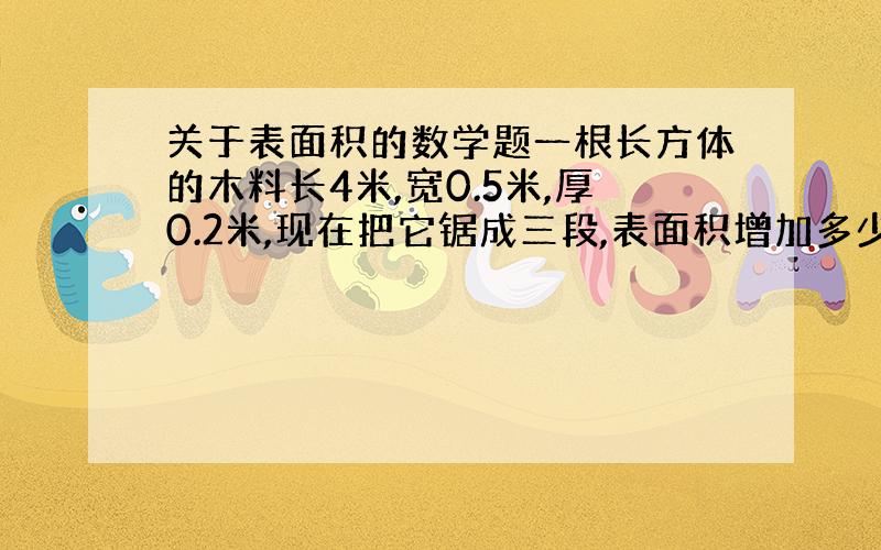 关于表面积的数学题一根长方体的木料长4米,宽0.5米,厚0.2米,现在把它锯成三段,表面积增加多少平方分米?求算式、计算