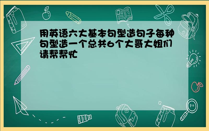 用英语六大基本句型造句子每种句型造一个总共6个大哥大姐们请帮帮忙