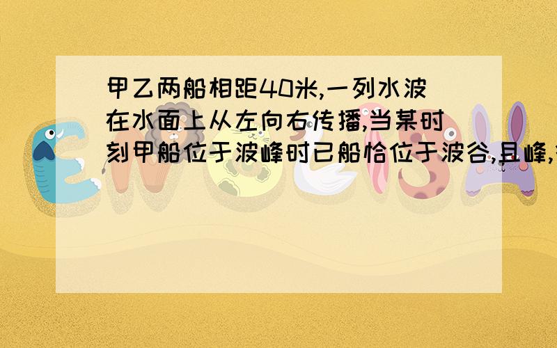 甲乙两船相距40米,一列水波在水面上从左向右传播,当某时刻甲船位于波峰时已船恰位于波谷,且峰,谷的高度