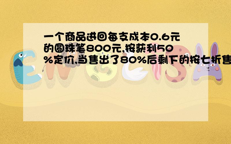 一个商品进回每支成本0.6元的圆珠笔800元,按获利50%定价,当售出了80%后剩下的按七折售完.这个商店共获