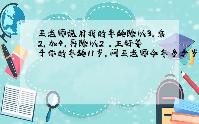 王老师说用我的年龄除以3,乘2,加4,再除以2 ,正好等于你的年龄11岁,问王老师今年多少岁?