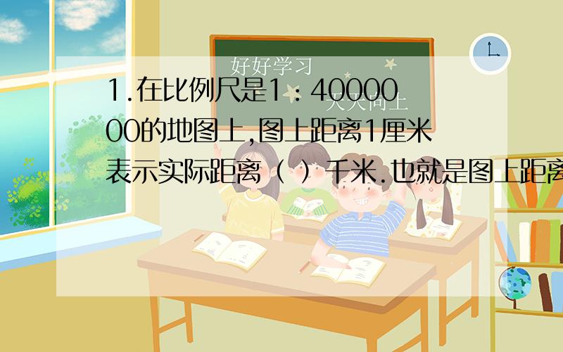 1.在比例尺是1：4000000的地图上,图上距离1厘米表示实际距离（ ）千米.也就是图上距离是实际距离的（ ） ,实际