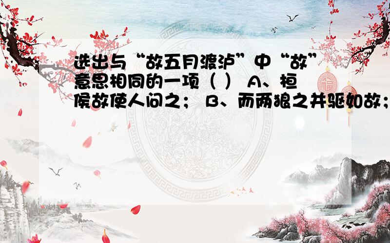 选出与“故五月渡泸”中“故”意思相同的一项（ ） A、桓侯故使人问之； B、而两狼之并驱如故； C、既克,