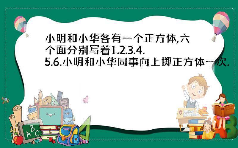 小明和小华各有一个正方体,六个面分别写着1.2.3.4.5.6.小明和小华同事向上掷正方体一次.