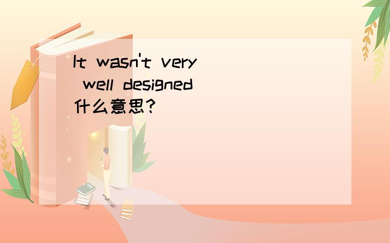 It wasn't very well designed什么意思?