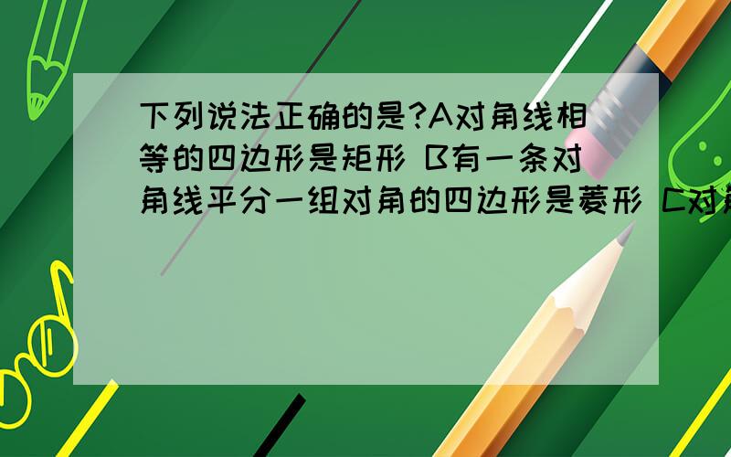 下列说法正确的是?A对角线相等的四边形是矩形 B有一条对角线平分一组对角的四边形是菱形 C对角线