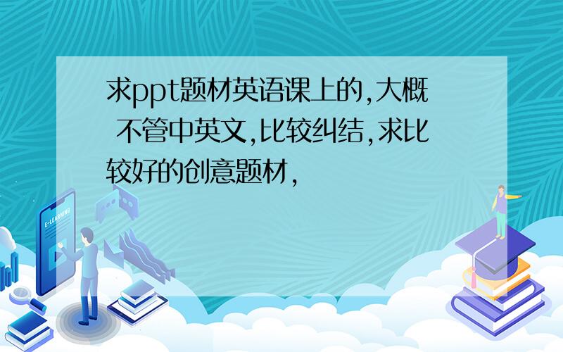 求ppt题材英语课上的,大概 不管中英文,比较纠结,求比较好的创意题材,