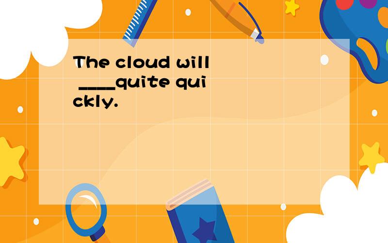 The cloud will ____quite quickly.