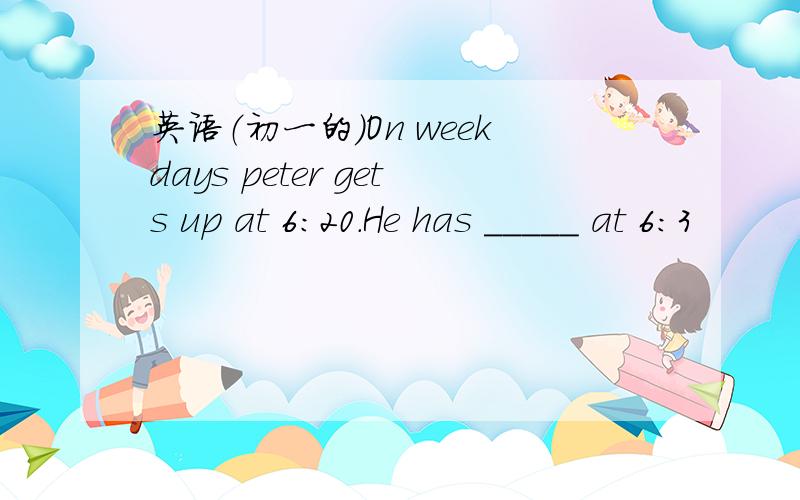 英语（初一的）On weekdays peter gets up at 6:20.He has _____ at 6:3