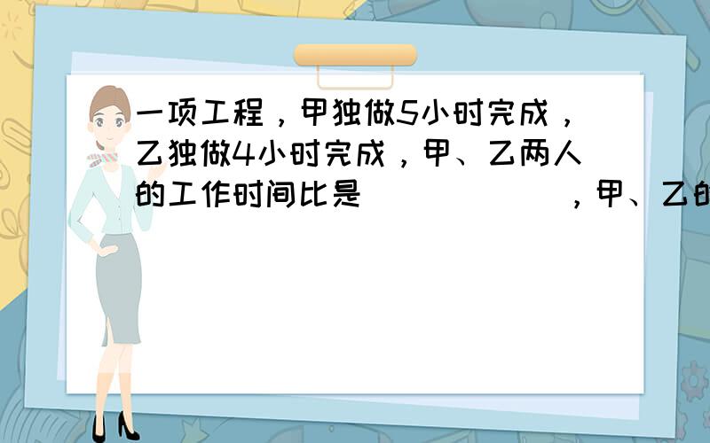 一项工程，甲独做5小时完成，乙独做4小时完成，甲、乙两人的工作时间比是______，甲、乙的工作效率比是______．