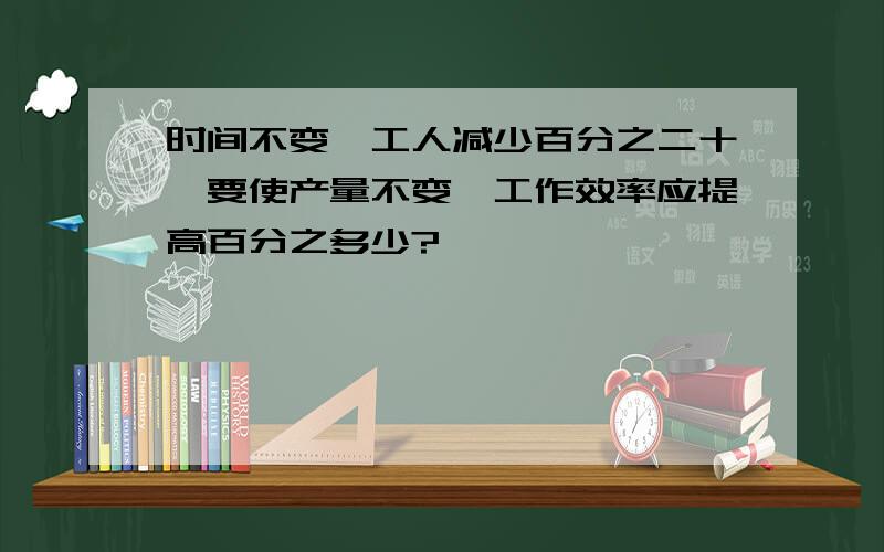 时间不变,工人减少百分之二十,要使产量不变,工作效率应提高百分之多少?