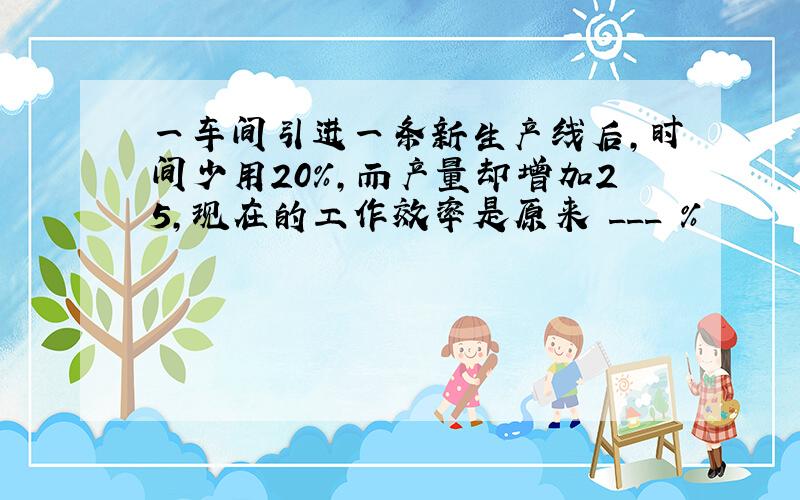 一车间引进一条新生产线后，时间少用20%，而产量却增加25，现在的工作效率是原来 ___ %