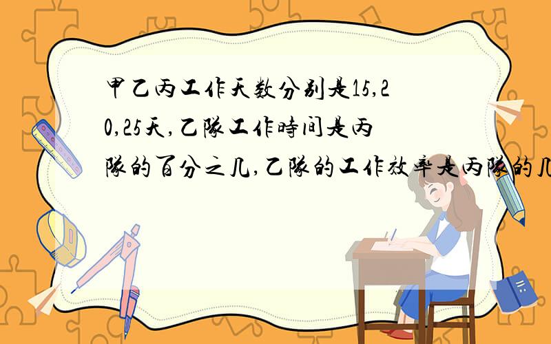 甲乙丙工作天数分别是15,20,25天,乙队工作时间是丙队的百分之几,乙队的工作效率是丙队的几分之几,