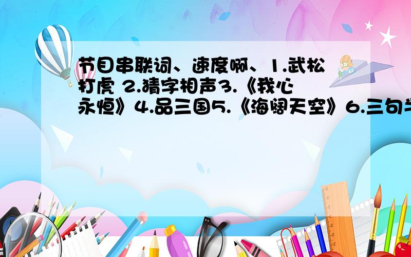 节目串联词、速度啊、1.武松打虎 2.猜字相声3.《我心永恒》4.品三国5.《海阔天空》6.三句半7.魔术8.功夫那个功