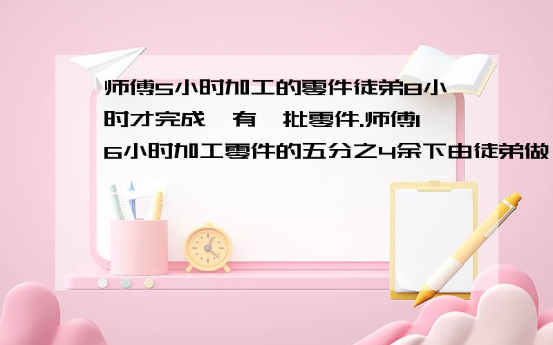 师傅5小时加工的零件徒弟8小时才完成,有一批零件.师傅16小时加工零件的五分之4余下由徒弟做,还要几小时