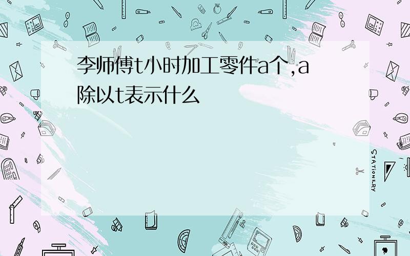 李师傅t小时加工零件a个,a除以t表示什么