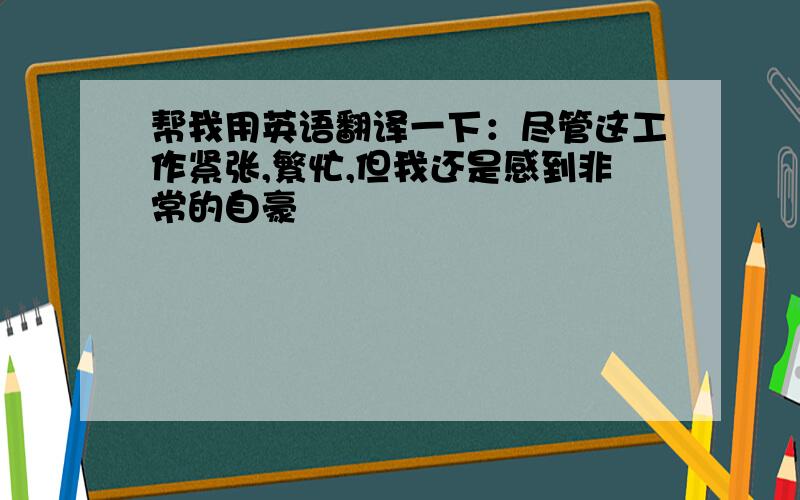 帮我用英语翻译一下：尽管这工作紧张,繁忙,但我还是感到非常的自豪