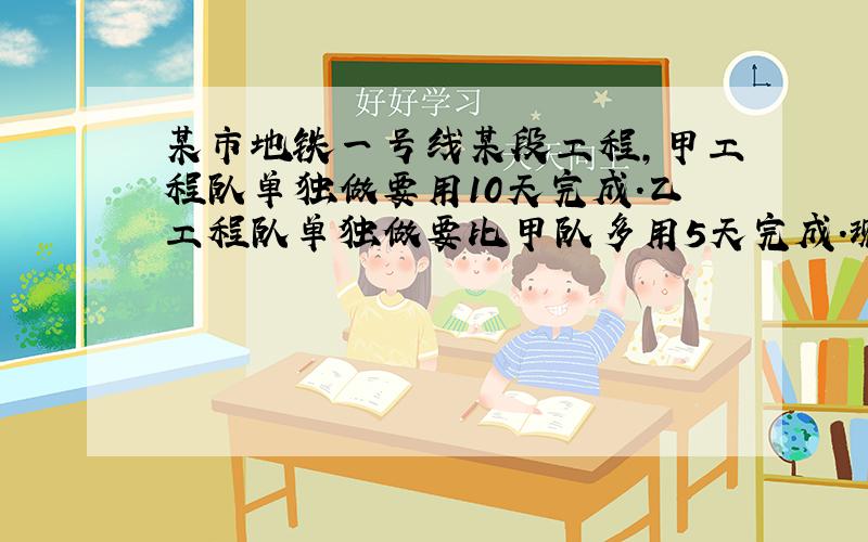 某市地铁一号线某段工程,甲工程队单独做要用10天完成.乙工程队单独做要比甲队多用5天完成.现由两队共同完成该项工程,甲乙