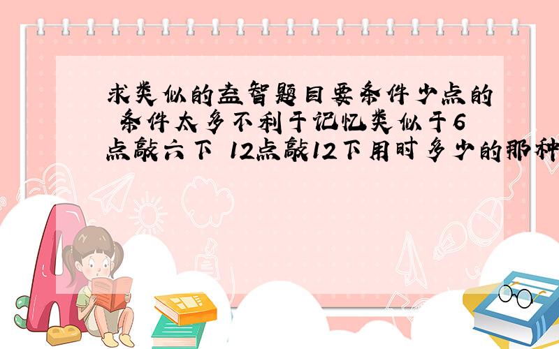 求类似的益智题目要条件少点的 条件太多不利于记忆类似于6点敲六下 12点敲12下用时多少的那种